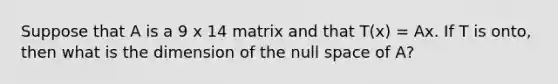 Suppose that A is a 9 x 14 matrix and that T(x) = Ax. If T is onto, then what is the dimension of the null space of A?