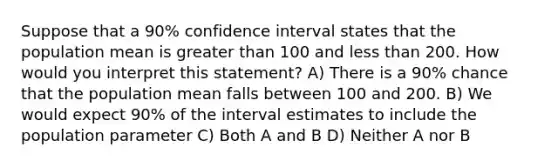 Suppose that a 90% confidence interval states that the population mean is greater than 100 and less than 200. How would you interpret this statement? A) There is a 90% chance that the population mean falls between 100 and 200. B) We would expect 90% of the interval estimates to include the population parameter C) Both A and B D) Neither A nor B