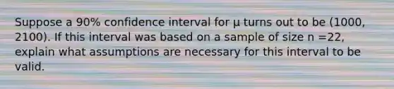 Suppose a 90% confidence interval for μ turns out to be (1000, 2100). If this interval was based on a sample of size n =22, explain what assumptions are necessary for this interval to be valid.