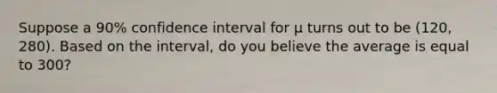 Suppose a 90% confidence interval for μ turns out to be (120, 280). Based on the interval, do you believe the average is equal to 300?