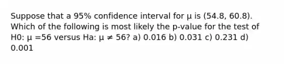 Suppose that a 95% confidence interval for μ is (54.8, 60.8). Which of the following is most likely the p-value for the test of H0: μ =56 versus Ha: μ ≠ 56? a) 0.016 b) 0.031 c) 0.231 d) 0.001