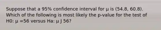 Suppose that a 95% confidence interval for µ is (54.8, 60.8). Which of the following is most likely the p-value for the test of H0: µ =56 versus Ha: µ J 56?