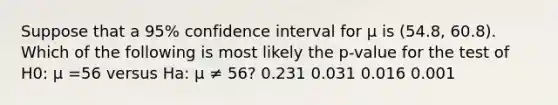 Suppose that a 95% confidence interval for μ is (54.8, 60.8). Which of the following is most likely the p-value for the test of H0: μ =56 versus Ha: μ ≠ 56? 0.231 0.031 0.016 0.001