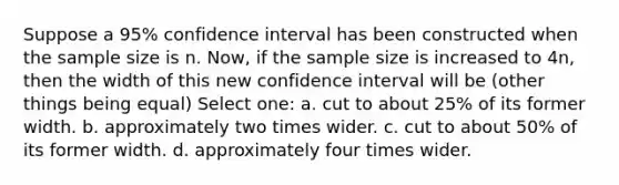 Suppose a 95% confidence interval has been constructed when the sample size is n. Now, if the sample size is increased to 4n, then the width of this new confidence interval will be (other things being equal) Select one: a. cut to about 25% of its former width. b. approximately two times wider. c. cut to about 50% of its former width. d. approximately four times wider.