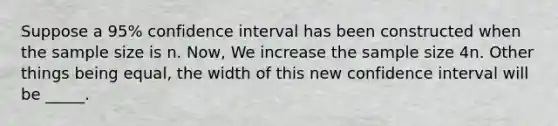 Suppose a 95% confidence interval has been constructed when the sample size is n. Now, We increase the sample size 4n. Other things being equal, the width of this new confidence interval will be _____.