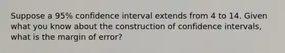 Suppose a 95% confidence interval extends from 4 to 14. Given what you know about the construction of confidence intervals, what is the margin of error?