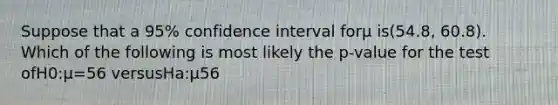 Suppose that a 95% confidence interval forμ is(54.8, 60.8). Which of the following is most likely the p-value for the test ofH0:μ=56 versusHa:μ56