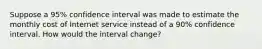 Suppose a 95% confidence interval was made to estimate the monthly cost of Internet service instead of a 90% confidence interval. How would the interval change?