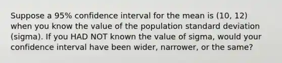 Suppose a 95% confidence interval for the mean is (10, 12) when you know the value of the population standard deviation (sigma). If you HAD NOT known the value of sigma, would your confidence interval have been wider, narrower, or the same?