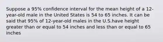 Suppose a 95% confidence interval for the mean height of a 12-year-old male in the United States is 54 to 65 inches. It can be said that 95% of 12-year-old males in the U.S.have height greater than or equal to 54 inches and less than or equal to 65 inches