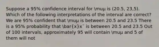 Suppose a 95% confidence interval for muμ is (20.5, 23,5). Which of the following interpretations of the interval are correct? We are 95% confident that muμ is between 20.5 and 23.5 There is a 95% probability that bar(x)xˉ is between 20.5 and 23.5 Out of 100 intervals, approximately 95 will contain muμ and 5 of them will not