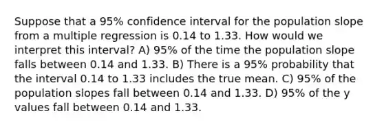 Suppose that a 95% confidence interval for the population slope from a multiple regression is 0.14 to 1.33. How would we interpret this interval? A) 95% of the time the population slope falls between 0.14 and 1.33. B) There is a 95% probability that the interval 0.14 to 1.33 includes the true mean. C) 95% of the population slopes fall between 0.14 and 1.33. D) 95% of the y values fall between 0.14 and 1.33.