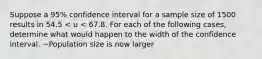 Suppose a 95% confidence interval for a sample size of 1500 results in 54.5 < u < 67.8. For each of the following cases, determine what would happen to the width of the confidence interval. ~Population size is now larger