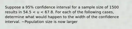 Suppose a 95% confidence interval for a sample size of 1500 results in 54.5 < u < 67.8. For each of the following cases, determine what would happen to the width of the confidence interval. ~Population size is now larger