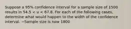 Suppose a 95% confidence interval for a sample size of 1500 results in 54.5 < u < 67.8. For each of the following cases, determine what would happen to the width of the confidence interval. ~Sample size is now 1800