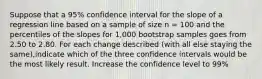 Suppose that a 95% confidence interval for the slope of a regression line based on a sample of size n = 100 and the percentiles of the slopes for 1,000 bootstrap samples goes from 2.50 to 2.80. For each change described (with all else staying the same),indicate which of the three confidence intervals would be the most likely result. Increase the confidence level to 99%