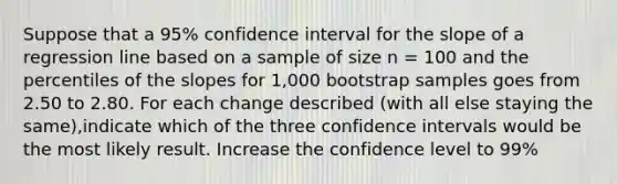 Suppose that a 95% confidence interval for the slope of a regression line based on a sample of size n = 100 and the percentiles of the slopes for 1,000 bootstrap samples goes from 2.50 to 2.80. For each change described (with all else staying the same),indicate which of the three confidence intervals would be the most likely result. Increase the confidence level to 99%