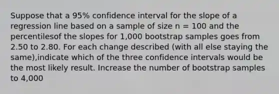 Suppose that a 95% confidence interval for the slope of a regression line based on a sample of size n = 100 and the percentilesof the slopes for 1,000 bootstrap samples goes from 2.50 to 2.80. For each change described (with all else staying the same),indicate which of the three confidence intervals would be the most likely result. Increase the number of bootstrap samples to 4,000