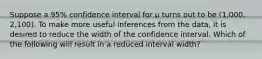 Suppose a​ 95% confidence interval for μ turns out to be​ (1,000, 2,100). To make more useful inferences from the​ data, it is desired to reduce the width of the confidence interval. Which of the following will result in a reduced interval​ width?