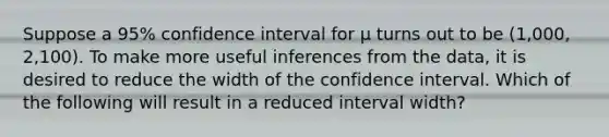 Suppose a​ 95% confidence interval for μ turns out to be​ (1,000, 2,100). To make more useful inferences from the​ data, it is desired to reduce the width of the confidence interval. Which of the following will result in a reduced interval​ width?