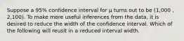 Suppose a 95% confidence interval for μ turns out to be (1,000 , 2,100). To make more useful inferences from the data, it is desired to reduce the width of the confidence interval. Which of the following will reuslt in a reduced interval width.