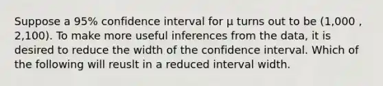 Suppose a 95% confidence interval for μ turns out to be (1,000 , 2,100). To make more useful inferences from the data, it is desired to reduce the width of the confidence interval. Which of the following will reuslt in a reduced interval width.