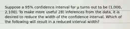 Suppose a 95% confidence interval for μ turns out to be (1,000, 2,100). To make more useful 28) inferences from the data, it is desired to reduce the width of the confidence interval. Which of the following will result in a reduced interval width?