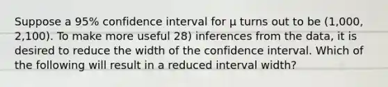 Suppose a 95% confidence interval for μ turns out to be (1,000, 2,100). To make more useful 28) inferences from the data, it is desired to reduce the width of the confidence interval. Which of the following will result in a reduced interval width?