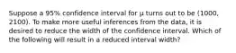 Suppose a 95% confidence interval for µ turns out to be (1000, 2100). To make more useful inferences from the data, it is desired to reduce the width of the confidence interval. Which of the following will result in a reduced interval width?