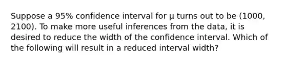 Suppose a 95% confidence interval for µ turns out to be (1000, 2100). To make more useful inferences from the data, it is desired to reduce the width of the confidence interval. Which of the following will result in a reduced interval width?