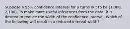 Suppose a 95% confidence interval for μ turns out to be (1,000, 2,100). To make more useful inferences from the data, it is desired to reduce the width of the confidence interval. Which of the following will result in a reduced interval width?