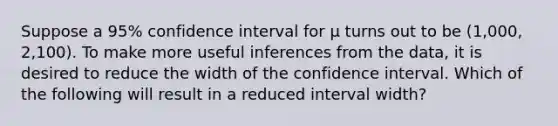 Suppose a 95% confidence interval for μ turns out to be (1,000, 2,100). To make more useful inferences from the data, it is desired to reduce the width of the confidence interval. Which of the following will result in a reduced interval width?