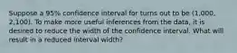 Suppose a 95% confidence interval for turns out to be (1,000, 2,100). To make more useful inferences from the data, it is desired to reduce the width of the confidence interval. What will result in a reduced interval width?