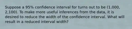 Suppose a 95% confidence interval for turns out to be (1,000, 2,100). To make more useful inferences from the data, it is desired to reduce the width of the confidence interval. What will result in a reduced interval width?