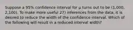 Suppose a 95% confidence interval for μ turns out to be (1,000, 2,100). To make more useful 27) inferences from the data, it is desired to reduce the width of the confidence interval. Which of the following will result in a reduced interval width?