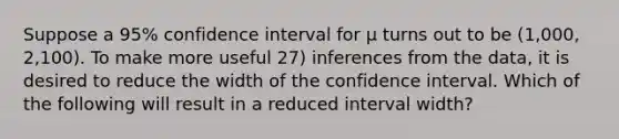 Suppose a 95% confidence interval for μ turns out to be (1,000, 2,100). To make more useful 27) inferences from the data, it is desired to reduce the width of the confidence interval. Which of the following will result in a reduced interval width?