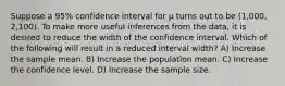 Suppose a 95% confidence interval for μ turns out to be (1,000, 2,100). To make more useful inferences from the data, it is desired to reduce the width of the confidence interval. Which of the following will result in a reduced interval width? A) Increase the sample mean. B) Increase the population mean. C) Increase the confidence level. D) Increase the sample size.