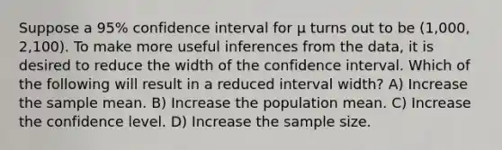 Suppose a 95% confidence interval for μ turns out to be (1,000, 2,100). To make more useful inferences from the data, it is desired to reduce the width of the confidence interval. Which of the following will result in a reduced interval width? A) Increase the sample mean. B) Increase the population mean. C) Increase the confidence level. D) Increase the sample size.