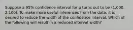 Suppose a 95% confidence interval for µ turns out to be (1,000, 2,100). To make more useful inferences from the data, it is desired to reduce the width of the confidence interval. Which of the following will result in a reduced interval width?