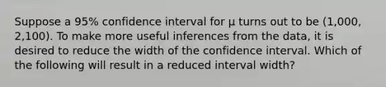 Suppose a 95% confidence interval for µ turns out to be (1,000, 2,100). To make more useful inferences from the data, it is desired to reduce the width of the confidence interval. Which of the following will result in a reduced interval width?