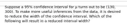 Suppose a 95% confidence interval for μ turns out to be (130, 300). To make more useful inferences from the data, it is desired to reduce the width of the confidence interval. Which of the following will result in a reduced interval width?