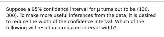 Suppose a 95% confidence interval for μ turns out to be (130, 300). To make more useful inferences from the data, it is desired to reduce the width of the confidence interval. Which of the following will result in a reduced interval width?