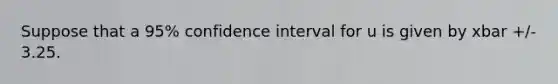 Suppose that a 95% confidence interval for u is given by xbar +/- 3.25.