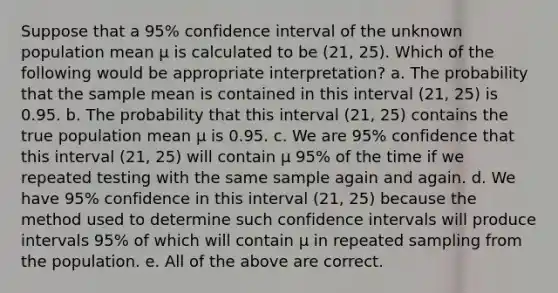 Suppose that a 95% confidence interval of the unknown population mean μ is calculated to be (21, 25). Which of the following would be appropriate interpretation? a. The probability that the sample mean is contained in this interval (21, 25) is 0.95. b. The probability that this interval (21, 25) contains the true population mean μ is 0.95. c. We are 95% confidence that this interval (21, 25) will contain μ 95% of the time if we repeated testing with the same sample again and again. d. We have 95% confidence in this interval (21, 25) because the method used to determine such confidence intervals will produce intervals 95% of which will contain μ in repeated sampling from the population. e. All of the above are correct.