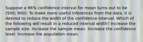 Suppose a 96% confidence interval for mean turns out to be (500; 900). To make more useful inferences from the data, it is desired to reduce the width of the confidence interval. Which of the following will result in a reduced interval width? Increase the sample size. Increase the sample mean. Increase the confidence level. Increase the population mean.