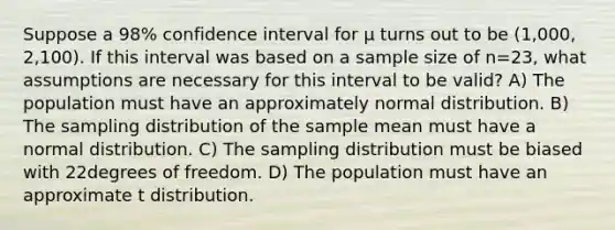 Suppose a 98% confidence interval for µ turns out to be (1,000, 2,100). If this interval was based on a sample size of n=23, what assumptions are necessary for this interval to be valid? A) The population must have an approximately normal distribution. B) The sampling distribution of the sample mean must have a normal distribution. C) The sampling distribution must be biased with 22degrees of freedom. D) The population must have an approximate t distribution.