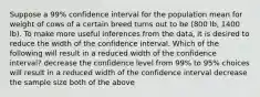 Suppose a 99% confidence interval for the population mean for weight of cows of a certain breed turns out to be (800 lb, 1400 lb). To make more useful inferences from the data, it is desired to reduce the width of the confidence interval. Which of the following will result in a reduced width of the confidence interval? decrease the confidence level from 99% to 95% choices will result in a reduced width of the confidence interval decrease the sample size both of the above