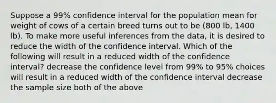 Suppose a 99% confidence interval for the population mean for weight of cows of a certain breed turns out to be (800 lb, 1400 lb). To make more useful inferences from the data, it is desired to reduce the width of the confidence interval. Which of the following will result in a reduced width of the confidence interval? decrease the confidence level from 99% to 95% choices will result in a reduced width of the confidence interval decrease the sample size both of the above