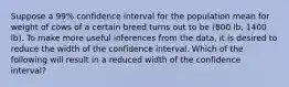 Suppose a 99% confidence interval for the population mean for weight of cows of a certain breed turns out to be (800 lb, 1400 lb). To make more useful inferences from the data, it is desired to reduce the width of the confidence interval. Which of the following will result in a reduced width of the confidence interval?