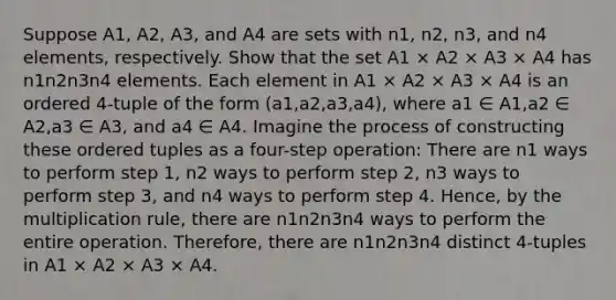 Suppose A1, A2, A3, and A4 are sets with n1, n2, n3, and n4 elements, respectively. Show that the set A1 × A2 × A3 × A4 has n1n2n3n4 elements. Each element in A1 × A2 × A3 × A4 is an ordered 4-tuple of the form (a1,a2,a3,a4), where a1 ∈ A1,a2 ∈ A2,a3 ∈ A3, and a4 ∈ A4. Imagine the process of constructing these ordered tuples as a four-step operation: There are n1 ways to perform step 1, n2 ways to perform step 2, n3 ways to perform step 3, and n4 ways to perform step 4. Hence, by the multiplication rule, there are n1n2n3n4 ways to perform the entire operation. Therefore, there are n1n2n3n4 distinct 4-tuples in A1 × A2 × A3 × A4.